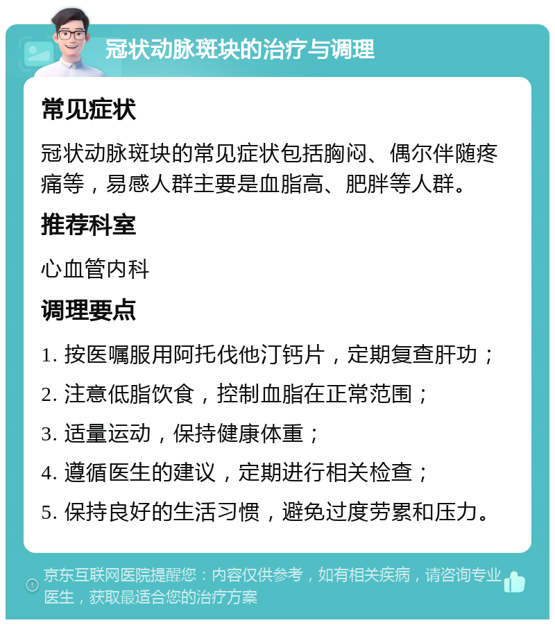 冠状动脉斑块的治疗与调理 常见症状 冠状动脉斑块的常见症状包括胸闷、偶尔伴随疼痛等，易感人群主要是血脂高、肥胖等人群。 推荐科室 心血管内科 调理要点 1. 按医嘱服用阿托伐他汀钙片，定期复查肝功； 2. 注意低脂饮食，控制血脂在正常范围； 3. 适量运动，保持健康体重； 4. 遵循医生的建议，定期进行相关检查； 5. 保持良好的生活习惯，避免过度劳累和压力。