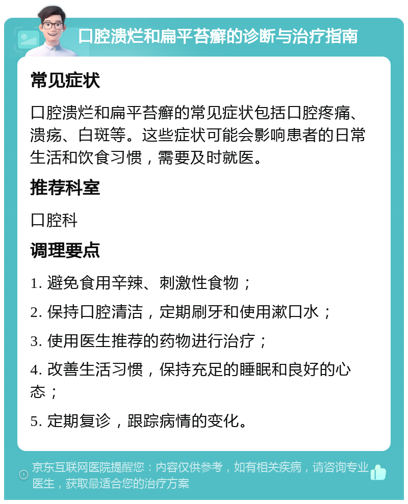 口腔溃烂和扁平苔癣的诊断与治疗指南 常见症状 口腔溃烂和扁平苔癣的常见症状包括口腔疼痛、溃疡、白斑等。这些症状可能会影响患者的日常生活和饮食习惯，需要及时就医。 推荐科室 口腔科 调理要点 1. 避免食用辛辣、刺激性食物； 2. 保持口腔清洁，定期刷牙和使用漱口水； 3. 使用医生推荐的药物进行治疗； 4. 改善生活习惯，保持充足的睡眠和良好的心态； 5. 定期复诊，跟踪病情的变化。