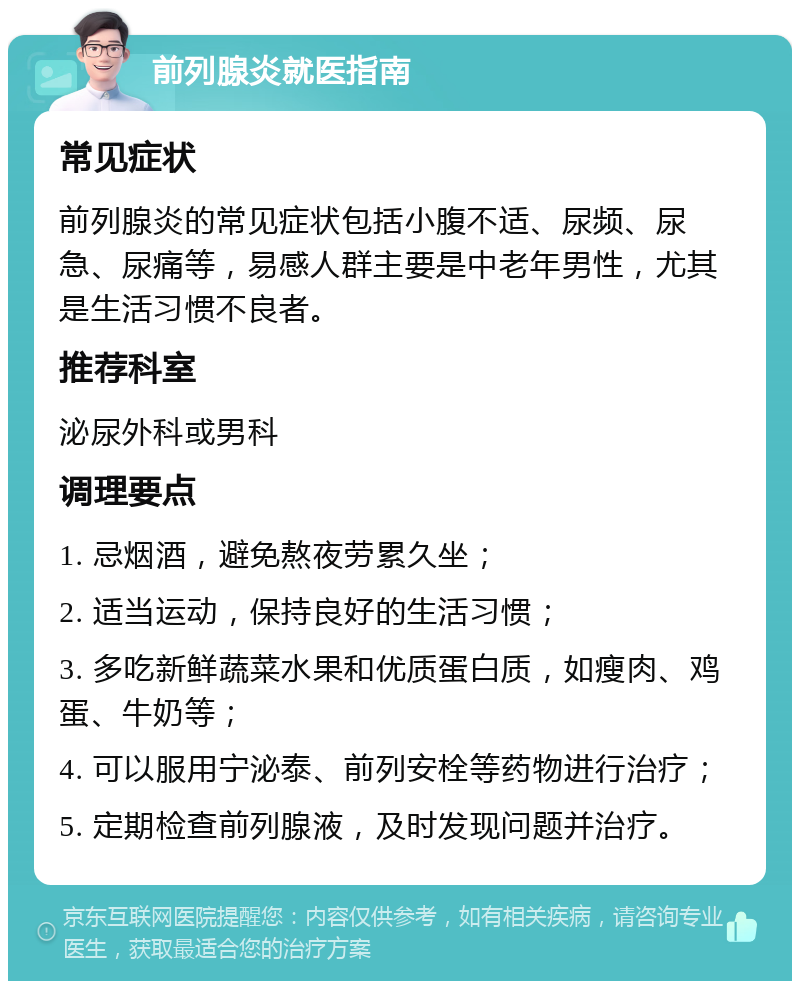 前列腺炎就医指南 常见症状 前列腺炎的常见症状包括小腹不适、尿频、尿急、尿痛等，易感人群主要是中老年男性，尤其是生活习惯不良者。 推荐科室 泌尿外科或男科 调理要点 1. 忌烟酒，避免熬夜劳累久坐； 2. 适当运动，保持良好的生活习惯； 3. 多吃新鲜蔬菜水果和优质蛋白质，如瘦肉、鸡蛋、牛奶等； 4. 可以服用宁泌泰、前列安栓等药物进行治疗； 5. 定期检查前列腺液，及时发现问题并治疗。