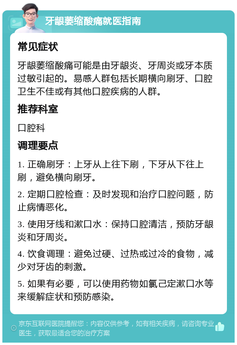 牙龈萎缩酸痛就医指南 常见症状 牙龈萎缩酸痛可能是由牙龈炎、牙周炎或牙本质过敏引起的。易感人群包括长期横向刷牙、口腔卫生不佳或有其他口腔疾病的人群。 推荐科室 口腔科 调理要点 1. 正确刷牙：上牙从上往下刷，下牙从下往上刷，避免横向刷牙。 2. 定期口腔检查：及时发现和治疗口腔问题，防止病情恶化。 3. 使用牙线和漱口水：保持口腔清洁，预防牙龈炎和牙周炎。 4. 饮食调理：避免过硬、过热或过冷的食物，减少对牙齿的刺激。 5. 如果有必要，可以使用药物如氯己定漱口水等来缓解症状和预防感染。