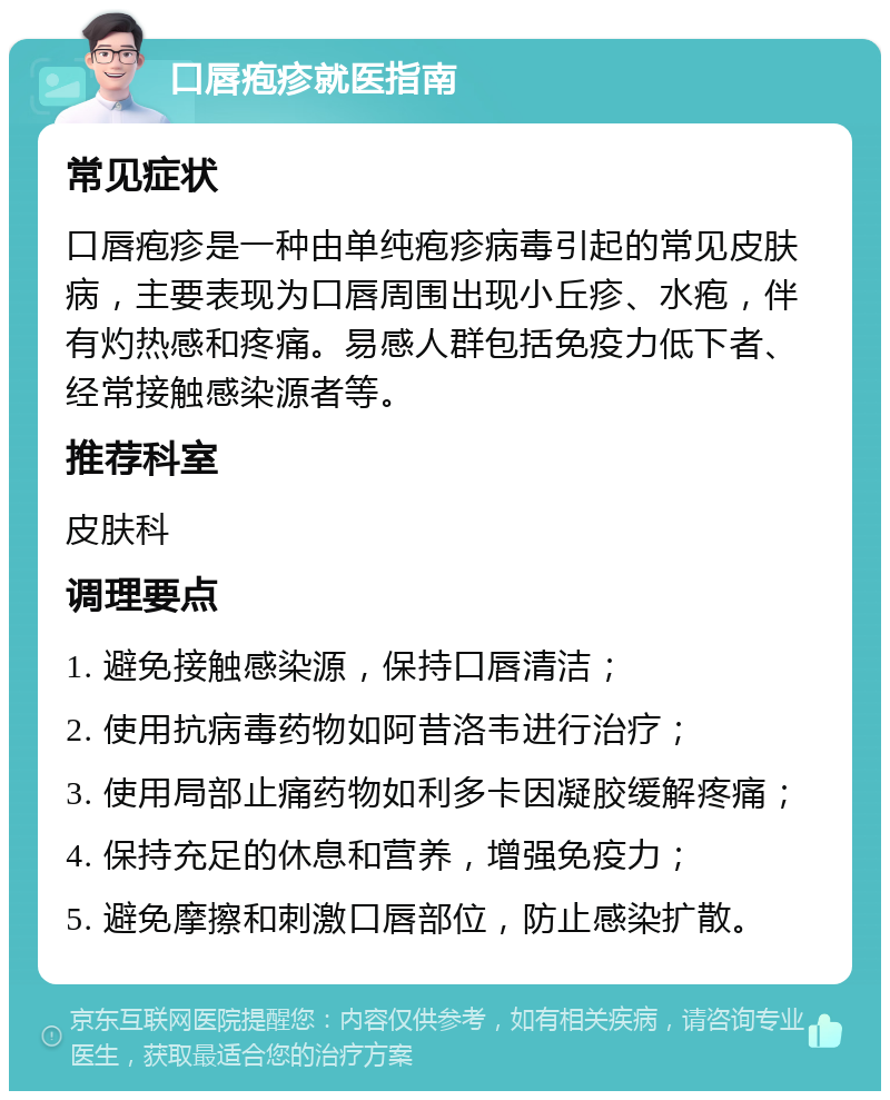 口唇疱疹就医指南 常见症状 口唇疱疹是一种由单纯疱疹病毒引起的常见皮肤病，主要表现为口唇周围出现小丘疹、水疱，伴有灼热感和疼痛。易感人群包括免疫力低下者、经常接触感染源者等。 推荐科室 皮肤科 调理要点 1. 避免接触感染源，保持口唇清洁； 2. 使用抗病毒药物如阿昔洛韦进行治疗； 3. 使用局部止痛药物如利多卡因凝胶缓解疼痛； 4. 保持充足的休息和营养，增强免疫力； 5. 避免摩擦和刺激口唇部位，防止感染扩散。