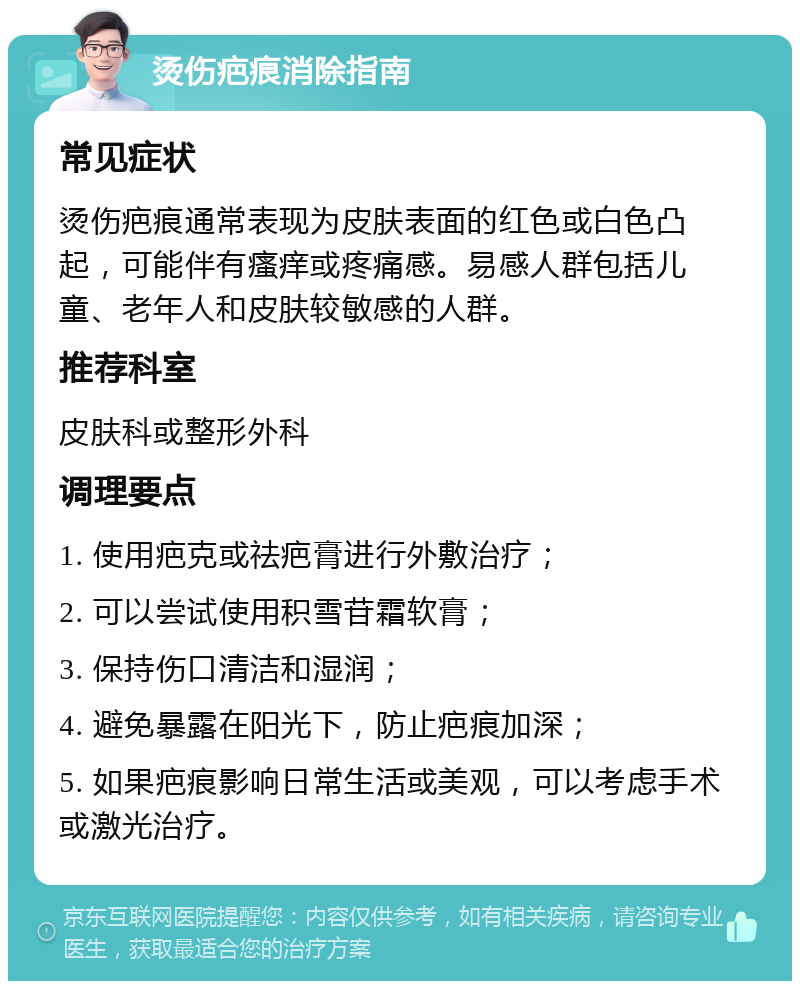 烫伤疤痕消除指南 常见症状 烫伤疤痕通常表现为皮肤表面的红色或白色凸起，可能伴有瘙痒或疼痛感。易感人群包括儿童、老年人和皮肤较敏感的人群。 推荐科室 皮肤科或整形外科 调理要点 1. 使用疤克或祛疤膏进行外敷治疗； 2. 可以尝试使用积雪苷霜软膏； 3. 保持伤口清洁和湿润； 4. 避免暴露在阳光下，防止疤痕加深； 5. 如果疤痕影响日常生活或美观，可以考虑手术或激光治疗。