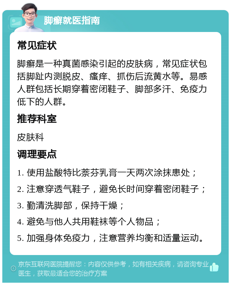 脚癣就医指南 常见症状 脚癣是一种真菌感染引起的皮肤病，常见症状包括脚趾内测脱皮、瘙痒、抓伤后流黄水等。易感人群包括长期穿着密闭鞋子、脚部多汗、免疫力低下的人群。 推荐科室 皮肤科 调理要点 1. 使用盐酸特比萘芬乳膏一天两次涂抹患处； 2. 注意穿透气鞋子，避免长时间穿着密闭鞋子； 3. 勤清洗脚部，保持干燥； 4. 避免与他人共用鞋袜等个人物品； 5. 加强身体免疫力，注意营养均衡和适量运动。