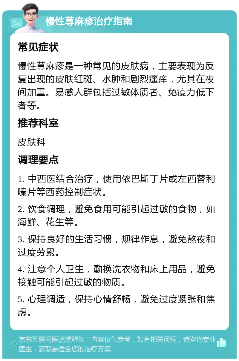 慢性荨麻疹治疗指南 常见症状 慢性荨麻疹是一种常见的皮肤病，主要表现为反复出现的皮肤红斑、水肿和剧烈瘙痒，尤其在夜间加重。易感人群包括过敏体质者、免疫力低下者等。 推荐科室 皮肤科 调理要点 1. 中西医结合治疗，使用依巴斯丁片或左西替利嗪片等西药控制症状。 2. 饮食调理，避免食用可能引起过敏的食物，如海鲜、花生等。 3. 保持良好的生活习惯，规律作息，避免熬夜和过度劳累。 4. 注意个人卫生，勤换洗衣物和床上用品，避免接触可能引起过敏的物质。 5. 心理调适，保持心情舒畅，避免过度紧张和焦虑。