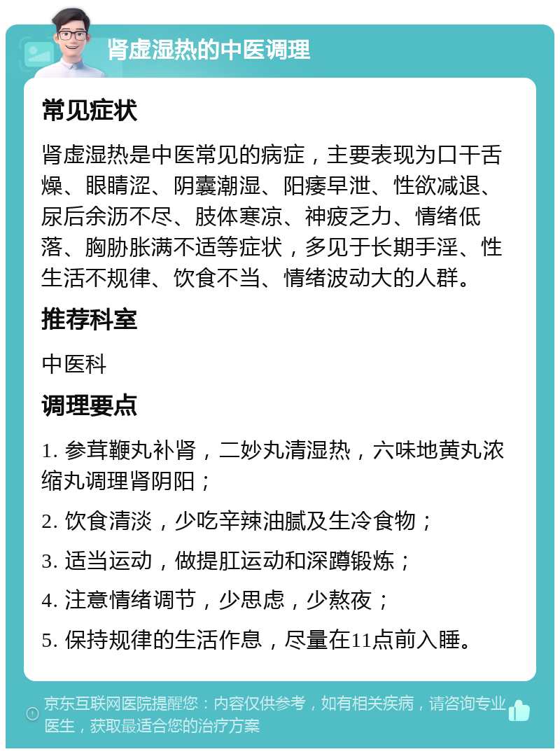 肾虚湿热的中医调理 常见症状 肾虚湿热是中医常见的病症，主要表现为口干舌燥、眼睛涩、阴囊潮湿、阳痿早泄、性欲减退、尿后余沥不尽、肢体寒凉、神疲乏力、情绪低落、胸胁胀满不适等症状，多见于长期手淫、性生活不规律、饮食不当、情绪波动大的人群。 推荐科室 中医科 调理要点 1. 参茸鞭丸补肾，二妙丸清湿热，六味地黄丸浓缩丸调理肾阴阳； 2. 饮食清淡，少吃辛辣油腻及生冷食物； 3. 适当运动，做提肛运动和深蹲锻炼； 4. 注意情绪调节，少思虑，少熬夜； 5. 保持规律的生活作息，尽量在11点前入睡。