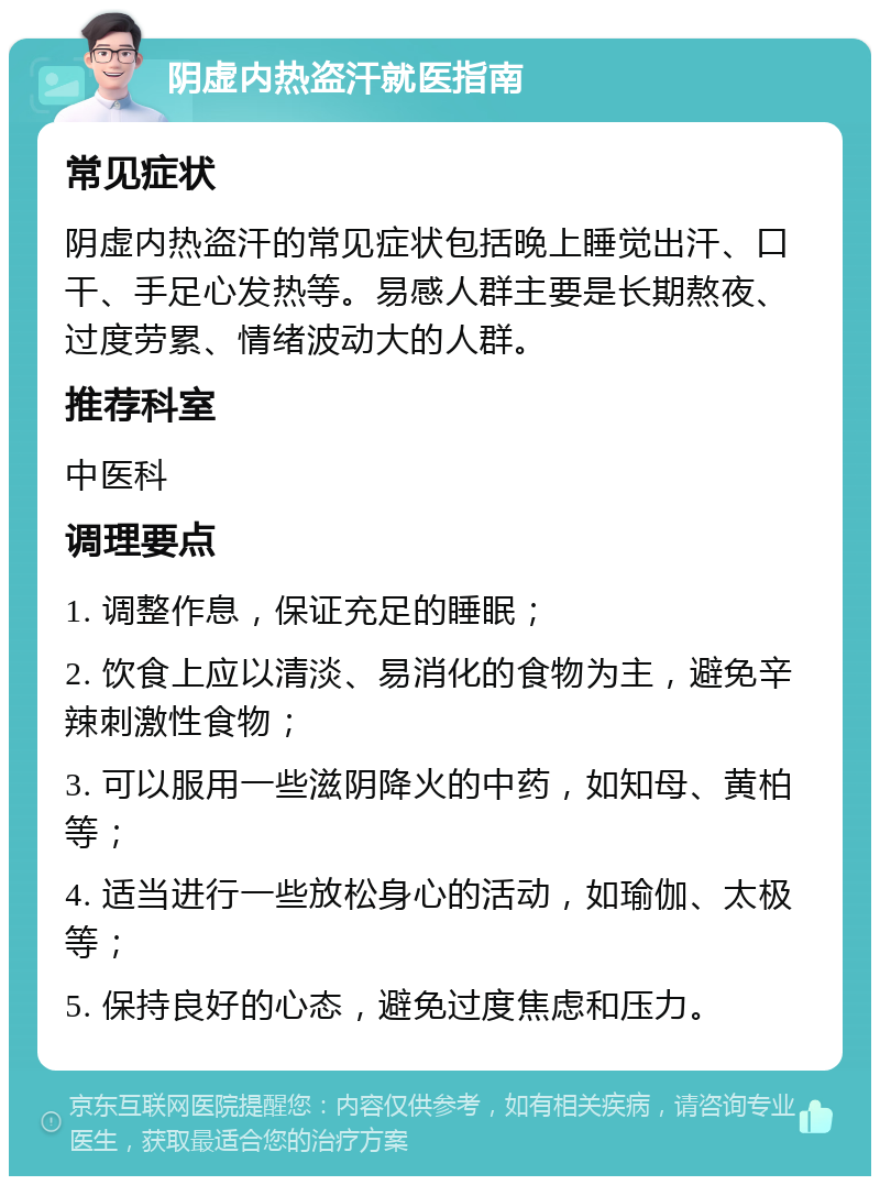 阴虚内热盗汗就医指南 常见症状 阴虚内热盗汗的常见症状包括晚上睡觉出汗、口干、手足心发热等。易感人群主要是长期熬夜、过度劳累、情绪波动大的人群。 推荐科室 中医科 调理要点 1. 调整作息，保证充足的睡眠； 2. 饮食上应以清淡、易消化的食物为主，避免辛辣刺激性食物； 3. 可以服用一些滋阴降火的中药，如知母、黄柏等； 4. 适当进行一些放松身心的活动，如瑜伽、太极等； 5. 保持良好的心态，避免过度焦虑和压力。