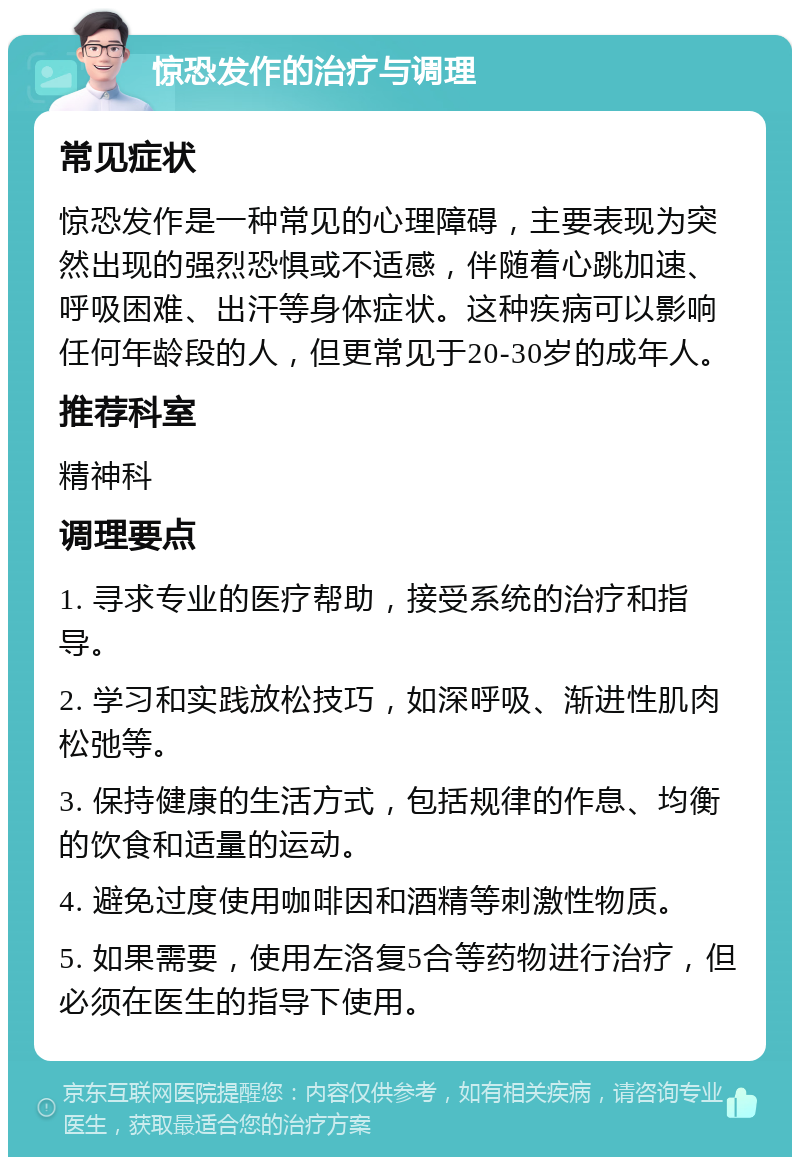 惊恐发作的治疗与调理 常见症状 惊恐发作是一种常见的心理障碍，主要表现为突然出现的强烈恐惧或不适感，伴随着心跳加速、呼吸困难、出汗等身体症状。这种疾病可以影响任何年龄段的人，但更常见于20-30岁的成年人。 推荐科室 精神科 调理要点 1. 寻求专业的医疗帮助，接受系统的治疗和指导。 2. 学习和实践放松技巧，如深呼吸、渐进性肌肉松弛等。 3. 保持健康的生活方式，包括规律的作息、均衡的饮食和适量的运动。 4. 避免过度使用咖啡因和酒精等刺激性物质。 5. 如果需要，使用左洛复5合等药物进行治疗，但必须在医生的指导下使用。