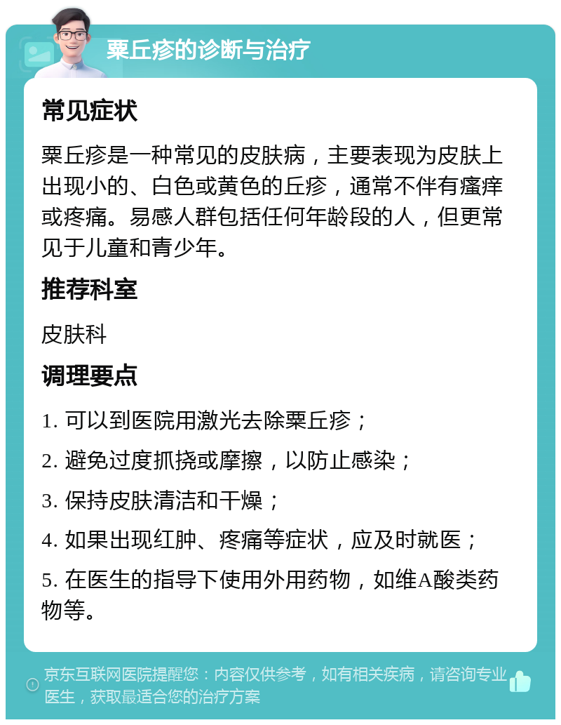 粟丘疹的诊断与治疗 常见症状 粟丘疹是一种常见的皮肤病，主要表现为皮肤上出现小的、白色或黄色的丘疹，通常不伴有瘙痒或疼痛。易感人群包括任何年龄段的人，但更常见于儿童和青少年。 推荐科室 皮肤科 调理要点 1. 可以到医院用激光去除粟丘疹； 2. 避免过度抓挠或摩擦，以防止感染； 3. 保持皮肤清洁和干燥； 4. 如果出现红肿、疼痛等症状，应及时就医； 5. 在医生的指导下使用外用药物，如维A酸类药物等。