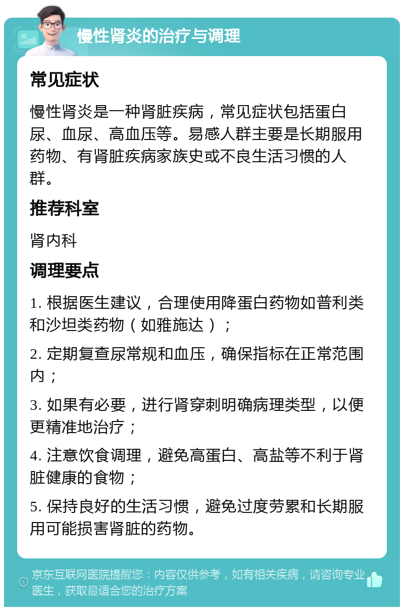 慢性肾炎的治疗与调理 常见症状 慢性肾炎是一种肾脏疾病，常见症状包括蛋白尿、血尿、高血压等。易感人群主要是长期服用药物、有肾脏疾病家族史或不良生活习惯的人群。 推荐科室 肾内科 调理要点 1. 根据医生建议，合理使用降蛋白药物如普利类和沙坦类药物（如雅施达）； 2. 定期复查尿常规和血压，确保指标在正常范围内； 3. 如果有必要，进行肾穿刺明确病理类型，以便更精准地治疗； 4. 注意饮食调理，避免高蛋白、高盐等不利于肾脏健康的食物； 5. 保持良好的生活习惯，避免过度劳累和长期服用可能损害肾脏的药物。