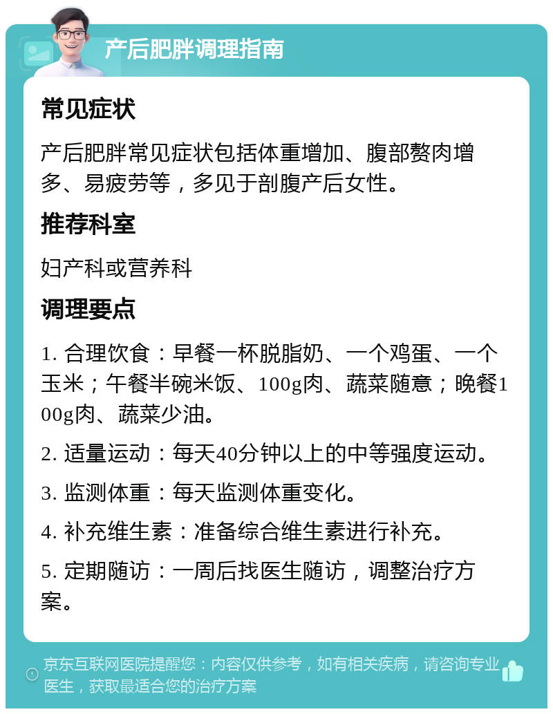 产后肥胖调理指南 常见症状 产后肥胖常见症状包括体重增加、腹部赘肉增多、易疲劳等，多见于剖腹产后女性。 推荐科室 妇产科或营养科 调理要点 1. 合理饮食：早餐一杯脱脂奶、一个鸡蛋、一个玉米；午餐半碗米饭、100g肉、蔬菜随意；晚餐100g肉、蔬菜少油。 2. 适量运动：每天40分钟以上的中等强度运动。 3. 监测体重：每天监测体重变化。 4. 补充维生素：准备综合维生素进行补充。 5. 定期随访：一周后找医生随访，调整治疗方案。