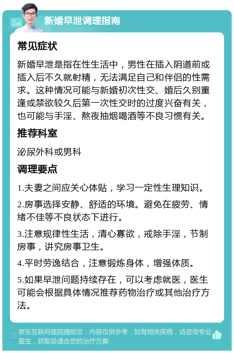 新婚早泄调理指南 常见症状 新婚早泄是指在性生活中，男性在插入阴道前或插入后不久就射精，无法满足自己和伴侣的性需求。这种情况可能与新婚初次性交、婚后久别重逢或禁欲较久后第一次性交时的过度兴奋有关，也可能与手淫、熬夜抽烟喝酒等不良习惯有关。 推荐科室 泌尿外科或男科 调理要点 1.夫妻之间应关心体贴，学习一定性生理知识。 2.房事选择安静、舒适的环境。避免在疲劳、情绪不佳等不良状态下进行。 3.注意规律性生活，清心寡欲，戒除手淫，节制房事，讲究房事卫生。 4.平时劳逸结合，注意锻炼身体，增强体质。 5.如果早泄问题持续存在，可以考虑就医，医生可能会根据具体情况推荐药物治疗或其他治疗方法。