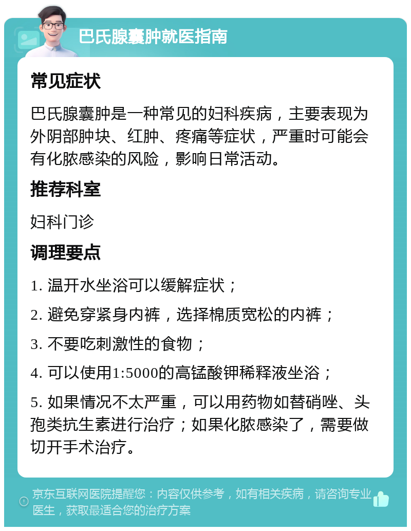 巴氏腺囊肿就医指南 常见症状 巴氏腺囊肿是一种常见的妇科疾病，主要表现为外阴部肿块、红肿、疼痛等症状，严重时可能会有化脓感染的风险，影响日常活动。 推荐科室 妇科门诊 调理要点 1. 温开水坐浴可以缓解症状； 2. 避免穿紧身内裤，选择棉质宽松的内裤； 3. 不要吃刺激性的食物； 4. 可以使用1:5000的高锰酸钾稀释液坐浴； 5. 如果情况不太严重，可以用药物如替硝唑、头孢类抗生素进行治疗；如果化脓感染了，需要做切开手术治疗。