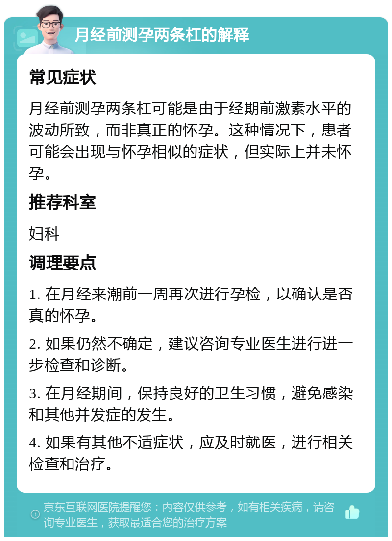 月经前测孕两条杠的解释 常见症状 月经前测孕两条杠可能是由于经期前激素水平的波动所致，而非真正的怀孕。这种情况下，患者可能会出现与怀孕相似的症状，但实际上并未怀孕。 推荐科室 妇科 调理要点 1. 在月经来潮前一周再次进行孕检，以确认是否真的怀孕。 2. 如果仍然不确定，建议咨询专业医生进行进一步检查和诊断。 3. 在月经期间，保持良好的卫生习惯，避免感染和其他并发症的发生。 4. 如果有其他不适症状，应及时就医，进行相关检查和治疗。