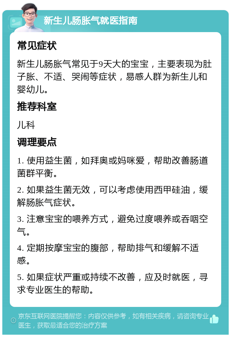 新生儿肠胀气就医指南 常见症状 新生儿肠胀气常见于9天大的宝宝，主要表现为肚子胀、不适、哭闹等症状，易感人群为新生儿和婴幼儿。 推荐科室 儿科 调理要点 1. 使用益生菌，如拜奥或妈咪爱，帮助改善肠道菌群平衡。 2. 如果益生菌无效，可以考虑使用西甲硅油，缓解肠胀气症状。 3. 注意宝宝的喂养方式，避免过度喂养或吞咽空气。 4. 定期按摩宝宝的腹部，帮助排气和缓解不适感。 5. 如果症状严重或持续不改善，应及时就医，寻求专业医生的帮助。