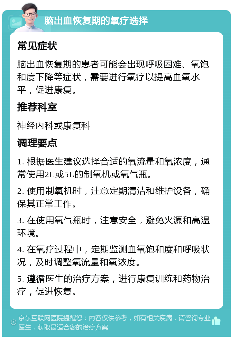 脑出血恢复期的氧疗选择 常见症状 脑出血恢复期的患者可能会出现呼吸困难、氧饱和度下降等症状，需要进行氧疗以提高血氧水平，促进康复。 推荐科室 神经内科或康复科 调理要点 1. 根据医生建议选择合适的氧流量和氧浓度，通常使用2L或5L的制氧机或氧气瓶。 2. 使用制氧机时，注意定期清洁和维护设备，确保其正常工作。 3. 在使用氧气瓶时，注意安全，避免火源和高温环境。 4. 在氧疗过程中，定期监测血氧饱和度和呼吸状况，及时调整氧流量和氧浓度。 5. 遵循医生的治疗方案，进行康复训练和药物治疗，促进恢复。