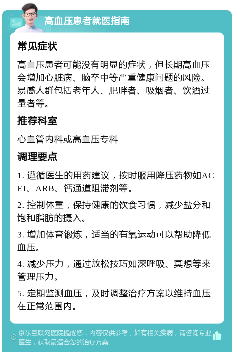 高血压患者就医指南 常见症状 高血压患者可能没有明显的症状，但长期高血压会增加心脏病、脑卒中等严重健康问题的风险。易感人群包括老年人、肥胖者、吸烟者、饮酒过量者等。 推荐科室 心血管内科或高血压专科 调理要点 1. 遵循医生的用药建议，按时服用降压药物如ACEI、ARB、钙通道阻滞剂等。 2. 控制体重，保持健康的饮食习惯，减少盐分和饱和脂肪的摄入。 3. 增加体育锻炼，适当的有氧运动可以帮助降低血压。 4. 减少压力，通过放松技巧如深呼吸、冥想等来管理压力。 5. 定期监测血压，及时调整治疗方案以维持血压在正常范围内。