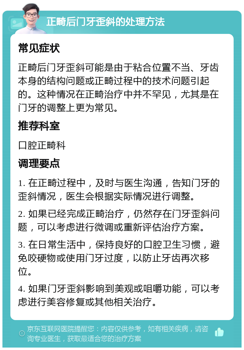 正畸后门牙歪斜的处理方法 常见症状 正畸后门牙歪斜可能是由于粘合位置不当、牙齿本身的结构问题或正畸过程中的技术问题引起的。这种情况在正畸治疗中并不罕见，尤其是在门牙的调整上更为常见。 推荐科室 口腔正畸科 调理要点 1. 在正畸过程中，及时与医生沟通，告知门牙的歪斜情况，医生会根据实际情况进行调整。 2. 如果已经完成正畸治疗，仍然存在门牙歪斜问题，可以考虑进行微调或重新评估治疗方案。 3. 在日常生活中，保持良好的口腔卫生习惯，避免咬硬物或使用门牙过度，以防止牙齿再次移位。 4. 如果门牙歪斜影响到美观或咀嚼功能，可以考虑进行美容修复或其他相关治疗。