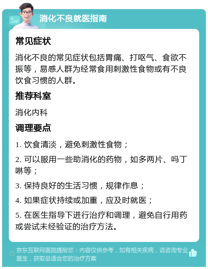 消化不良就医指南 常见症状 消化不良的常见症状包括胃痛、打呕气、食欲不振等，易感人群为经常食用刺激性食物或有不良饮食习惯的人群。 推荐科室 消化内科 调理要点 1. 饮食清淡，避免刺激性食物； 2. 可以服用一些助消化的药物，如多两片、吗丁啉等； 3. 保持良好的生活习惯，规律作息； 4. 如果症状持续或加重，应及时就医； 5. 在医生指导下进行治疗和调理，避免自行用药或尝试未经验证的治疗方法。