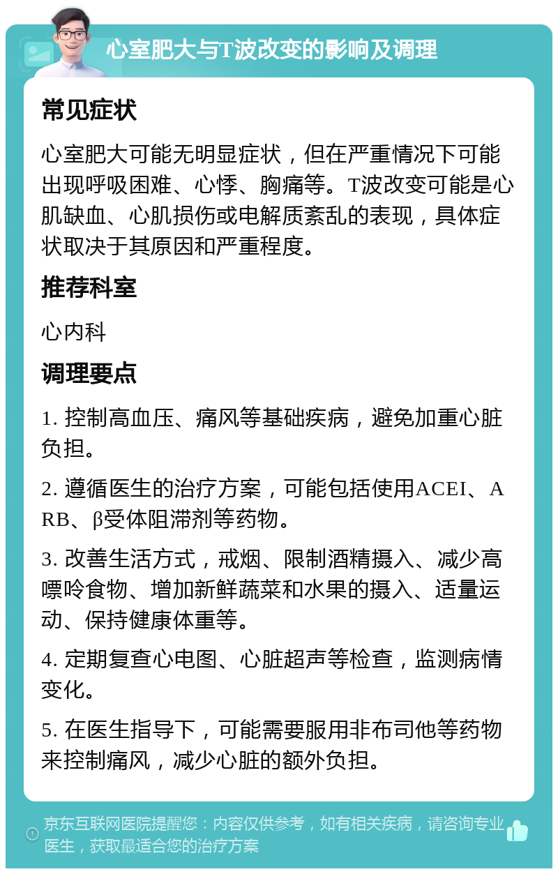 心室肥大与T波改变的影响及调理 常见症状 心室肥大可能无明显症状，但在严重情况下可能出现呼吸困难、心悸、胸痛等。T波改变可能是心肌缺血、心肌损伤或电解质紊乱的表现，具体症状取决于其原因和严重程度。 推荐科室 心内科 调理要点 1. 控制高血压、痛风等基础疾病，避免加重心脏负担。 2. 遵循医生的治疗方案，可能包括使用ACEI、ARB、β受体阻滞剂等药物。 3. 改善生活方式，戒烟、限制酒精摄入、减少高嘌呤食物、增加新鲜蔬菜和水果的摄入、适量运动、保持健康体重等。 4. 定期复查心电图、心脏超声等检查，监测病情变化。 5. 在医生指导下，可能需要服用非布司他等药物来控制痛风，减少心脏的额外负担。