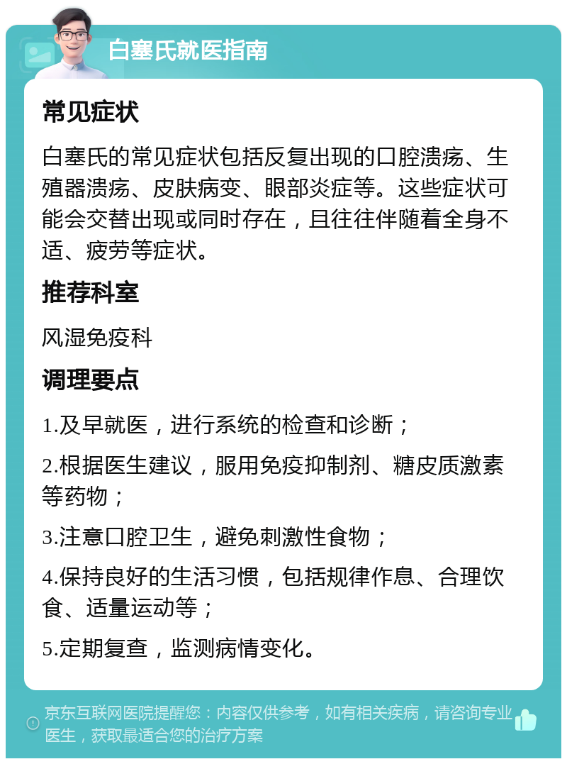 白塞氏就医指南 常见症状 白塞氏的常见症状包括反复出现的口腔溃疡、生殖器溃疡、皮肤病变、眼部炎症等。这些症状可能会交替出现或同时存在，且往往伴随着全身不适、疲劳等症状。 推荐科室 风湿免疫科 调理要点 1.及早就医，进行系统的检查和诊断； 2.根据医生建议，服用免疫抑制剂、糖皮质激素等药物； 3.注意口腔卫生，避免刺激性食物； 4.保持良好的生活习惯，包括规律作息、合理饮食、适量运动等； 5.定期复查，监测病情变化。