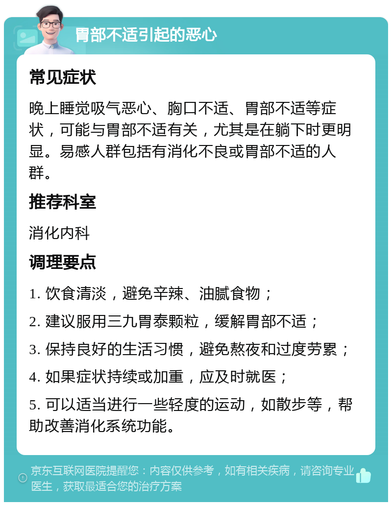 胃部不适引起的恶心 常见症状 晚上睡觉吸气恶心、胸口不适、胃部不适等症状，可能与胃部不适有关，尤其是在躺下时更明显。易感人群包括有消化不良或胃部不适的人群。 推荐科室 消化内科 调理要点 1. 饮食清淡，避免辛辣、油腻食物； 2. 建议服用三九胃泰颗粒，缓解胃部不适； 3. 保持良好的生活习惯，避免熬夜和过度劳累； 4. 如果症状持续或加重，应及时就医； 5. 可以适当进行一些轻度的运动，如散步等，帮助改善消化系统功能。