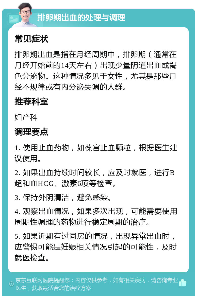 排卵期出血的处理与调理 常见症状 排卵期出血是指在月经周期中，排卵期（通常在月经开始前的14天左右）出现少量阴道出血或褐色分泌物。这种情况多见于女性，尤其是那些月经不规律或有内分泌失调的人群。 推荐科室 妇产科 调理要点 1. 使用止血药物，如葆宫止血颗粒，根据医生建议使用。 2. 如果出血持续时间较长，应及时就医，进行B超和血HCG、激素6项等检查。 3. 保持外阴清洁，避免感染。 4. 观察出血情况，如果多次出现，可能需要使用周期性调理的药物进行稳定周期的治疗。 5. 如果近期有过同房的情况，出现异常出血时，应警惕可能是妊娠相关情况引起的可能性，及时就医检查。