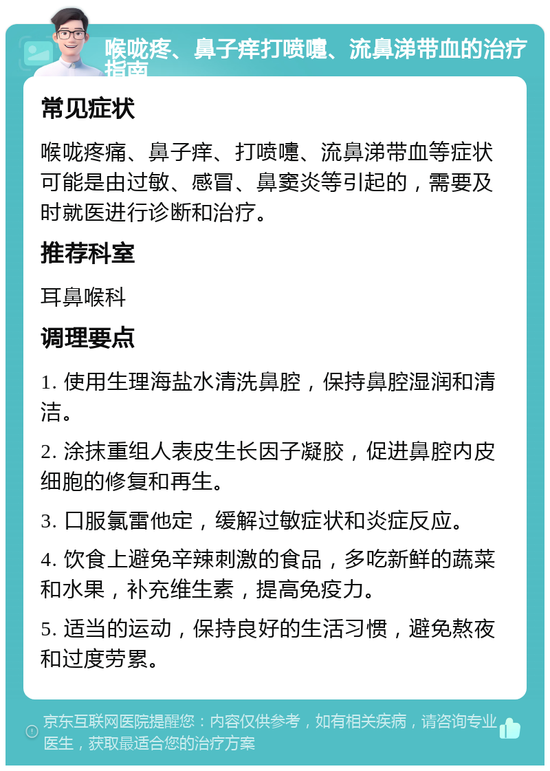 喉咙疼、鼻子痒打喷嚏、流鼻涕带血的治疗指南 常见症状 喉咙疼痛、鼻子痒、打喷嚏、流鼻涕带血等症状可能是由过敏、感冒、鼻窦炎等引起的，需要及时就医进行诊断和治疗。 推荐科室 耳鼻喉科 调理要点 1. 使用生理海盐水清洗鼻腔，保持鼻腔湿润和清洁。 2. 涂抹重组人表皮生长因子凝胶，促进鼻腔内皮细胞的修复和再生。 3. 口服氯雷他定，缓解过敏症状和炎症反应。 4. 饮食上避免辛辣刺激的食品，多吃新鲜的蔬菜和水果，补充维生素，提高免疫力。 5. 适当的运动，保持良好的生活习惯，避免熬夜和过度劳累。