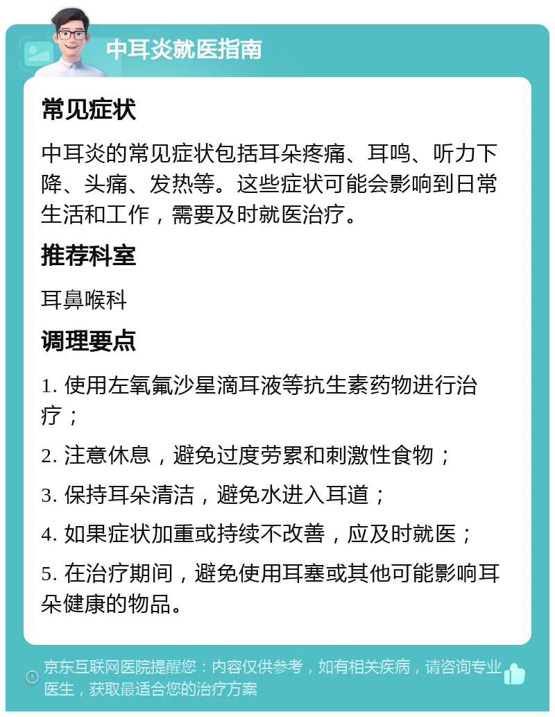 中耳炎就医指南 常见症状 中耳炎的常见症状包括耳朵疼痛、耳鸣、听力下降、头痛、发热等。这些症状可能会影响到日常生活和工作，需要及时就医治疗。 推荐科室 耳鼻喉科 调理要点 1. 使用左氧氟沙星滴耳液等抗生素药物进行治疗； 2. 注意休息，避免过度劳累和刺激性食物； 3. 保持耳朵清洁，避免水进入耳道； 4. 如果症状加重或持续不改善，应及时就医； 5. 在治疗期间，避免使用耳塞或其他可能影响耳朵健康的物品。