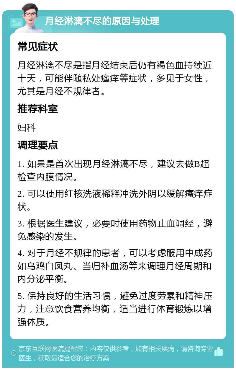 月经淋漓不尽的原因与处理 常见症状 月经淋漓不尽是指月经结束后仍有褐色血持续近十天，可能伴随私处瘙痒等症状，多见于女性，尤其是月经不规律者。 推荐科室 妇科 调理要点 1. 如果是首次出现月经淋漓不尽，建议去做B超检查内膜情况。 2. 可以使用红核洗液稀释冲洗外阴以缓解瘙痒症状。 3. 根据医生建议，必要时使用药物止血调经，避免感染的发生。 4. 对于月经不规律的患者，可以考虑服用中成药如乌鸡白凤丸、当归补血汤等来调理月经周期和内分泌平衡。 5. 保持良好的生活习惯，避免过度劳累和精神压力，注意饮食营养均衡，适当进行体育锻炼以增强体质。