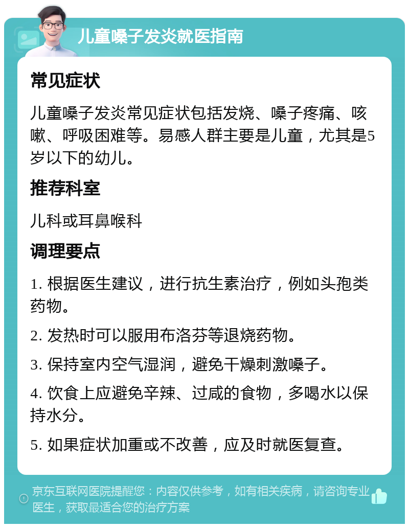 儿童嗓子发炎就医指南 常见症状 儿童嗓子发炎常见症状包括发烧、嗓子疼痛、咳嗽、呼吸困难等。易感人群主要是儿童，尤其是5岁以下的幼儿。 推荐科室 儿科或耳鼻喉科 调理要点 1. 根据医生建议，进行抗生素治疗，例如头孢类药物。 2. 发热时可以服用布洛芬等退烧药物。 3. 保持室内空气湿润，避免干燥刺激嗓子。 4. 饮食上应避免辛辣、过咸的食物，多喝水以保持水分。 5. 如果症状加重或不改善，应及时就医复查。