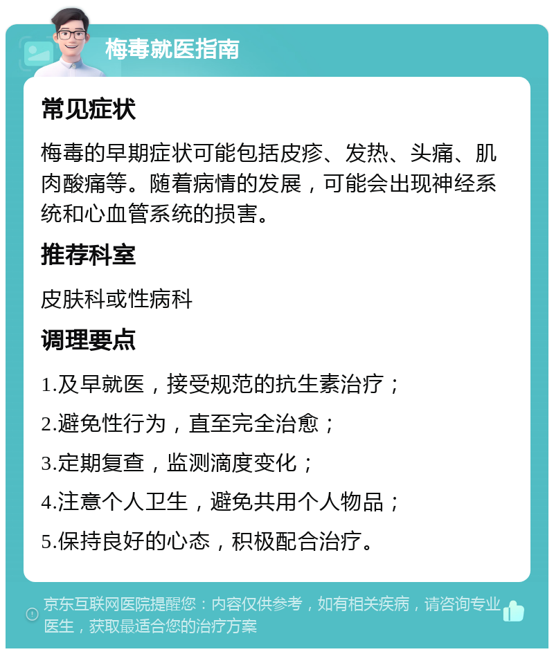 梅毒就医指南 常见症状 梅毒的早期症状可能包括皮疹、发热、头痛、肌肉酸痛等。随着病情的发展，可能会出现神经系统和心血管系统的损害。 推荐科室 皮肤科或性病科 调理要点 1.及早就医，接受规范的抗生素治疗； 2.避免性行为，直至完全治愈； 3.定期复查，监测滴度变化； 4.注意个人卫生，避免共用个人物品； 5.保持良好的心态，积极配合治疗。