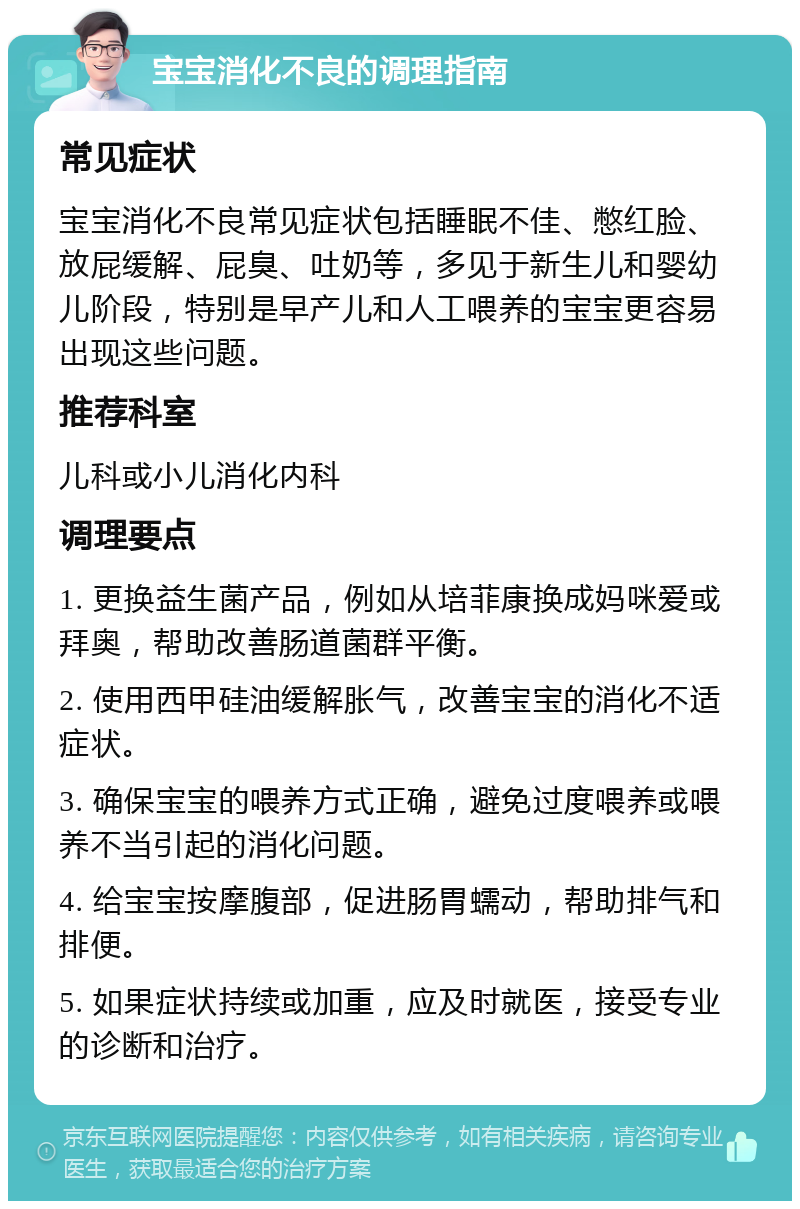 宝宝消化不良的调理指南 常见症状 宝宝消化不良常见症状包括睡眠不佳、憋红脸、放屁缓解、屁臭、吐奶等，多见于新生儿和婴幼儿阶段，特别是早产儿和人工喂养的宝宝更容易出现这些问题。 推荐科室 儿科或小儿消化内科 调理要点 1. 更换益生菌产品，例如从培菲康换成妈咪爱或拜奥，帮助改善肠道菌群平衡。 2. 使用西甲硅油缓解胀气，改善宝宝的消化不适症状。 3. 确保宝宝的喂养方式正确，避免过度喂养或喂养不当引起的消化问题。 4. 给宝宝按摩腹部，促进肠胃蠕动，帮助排气和排便。 5. 如果症状持续或加重，应及时就医，接受专业的诊断和治疗。