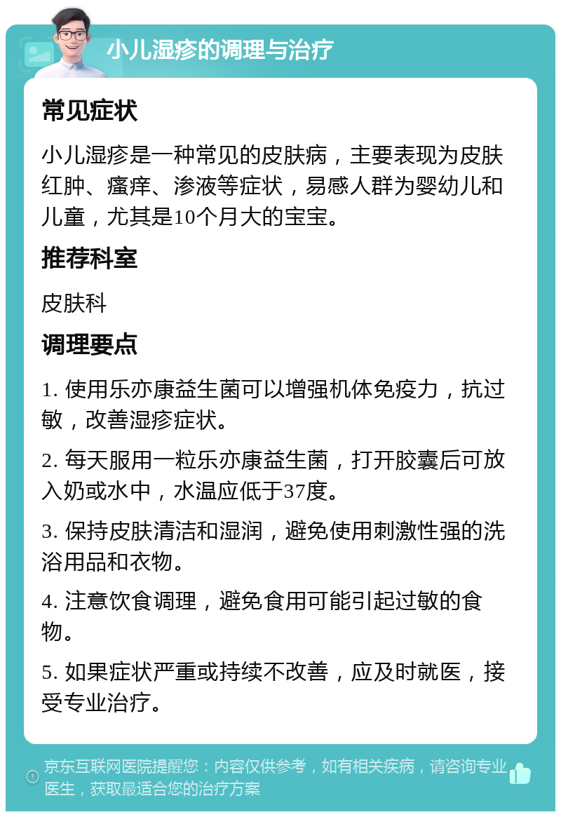 小儿湿疹的调理与治疗 常见症状 小儿湿疹是一种常见的皮肤病，主要表现为皮肤红肿、瘙痒、渗液等症状，易感人群为婴幼儿和儿童，尤其是10个月大的宝宝。 推荐科室 皮肤科 调理要点 1. 使用乐亦康益生菌可以增强机体免疫力，抗过敏，改善湿疹症状。 2. 每天服用一粒乐亦康益生菌，打开胶囊后可放入奶或水中，水温应低于37度。 3. 保持皮肤清洁和湿润，避免使用刺激性强的洗浴用品和衣物。 4. 注意饮食调理，避免食用可能引起过敏的食物。 5. 如果症状严重或持续不改善，应及时就医，接受专业治疗。