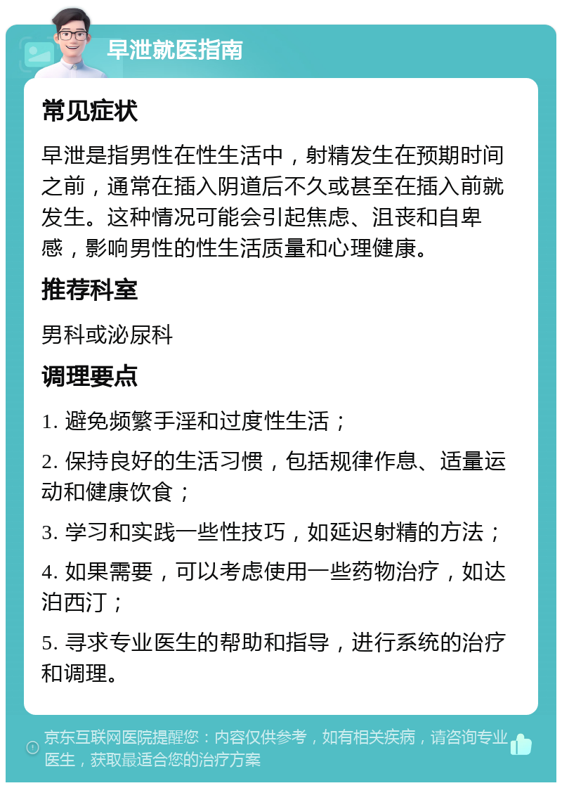 早泄就医指南 常见症状 早泄是指男性在性生活中，射精发生在预期时间之前，通常在插入阴道后不久或甚至在插入前就发生。这种情况可能会引起焦虑、沮丧和自卑感，影响男性的性生活质量和心理健康。 推荐科室 男科或泌尿科 调理要点 1. 避免频繁手淫和过度性生活； 2. 保持良好的生活习惯，包括规律作息、适量运动和健康饮食； 3. 学习和实践一些性技巧，如延迟射精的方法； 4. 如果需要，可以考虑使用一些药物治疗，如达泊西汀； 5. 寻求专业医生的帮助和指导，进行系统的治疗和调理。