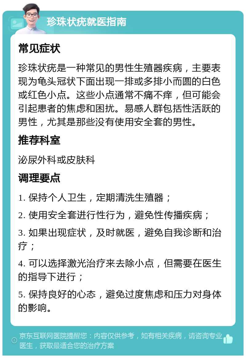 珍珠状疣就医指南 常见症状 珍珠状疣是一种常见的男性生殖器疾病，主要表现为龟头冠状下面出现一排或多排小而圆的白色或红色小点。这些小点通常不痛不痒，但可能会引起患者的焦虑和困扰。易感人群包括性活跃的男性，尤其是那些没有使用安全套的男性。 推荐科室 泌尿外科或皮肤科 调理要点 1. 保持个人卫生，定期清洗生殖器； 2. 使用安全套进行性行为，避免性传播疾病； 3. 如果出现症状，及时就医，避免自我诊断和治疗； 4. 可以选择激光治疗来去除小点，但需要在医生的指导下进行； 5. 保持良好的心态，避免过度焦虑和压力对身体的影响。