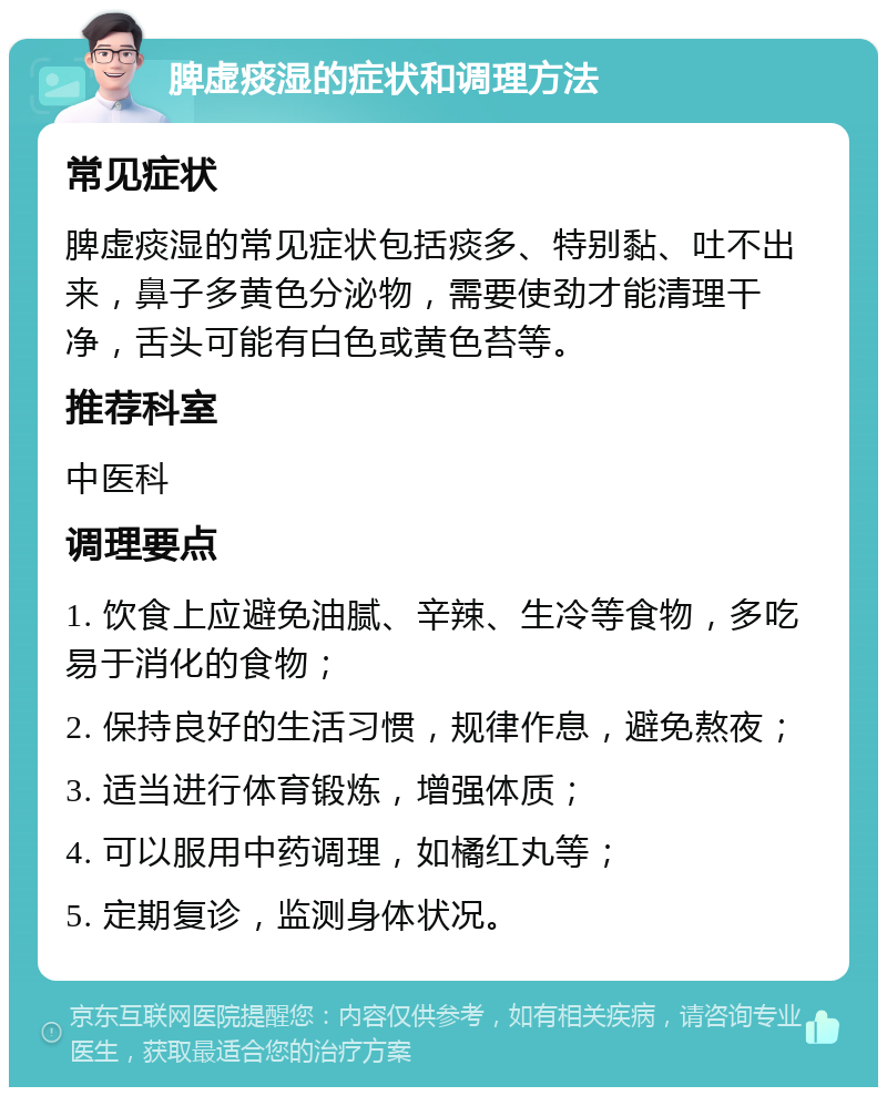 脾虚痰湿的症状和调理方法 常见症状 脾虚痰湿的常见症状包括痰多、特别黏、吐不出来，鼻子多黄色分泌物，需要使劲才能清理干净，舌头可能有白色或黄色苔等。 推荐科室 中医科 调理要点 1. 饮食上应避免油腻、辛辣、生冷等食物，多吃易于消化的食物； 2. 保持良好的生活习惯，规律作息，避免熬夜； 3. 适当进行体育锻炼，增强体质； 4. 可以服用中药调理，如橘红丸等； 5. 定期复诊，监测身体状况。