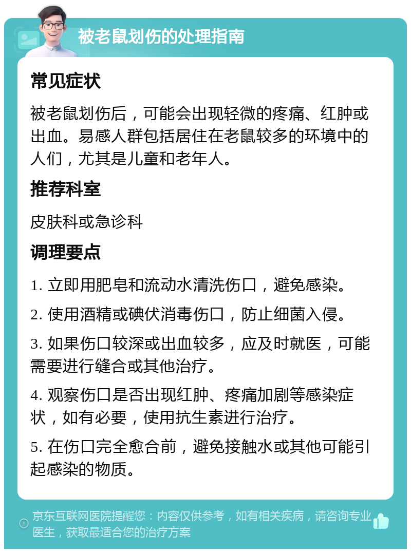 被老鼠划伤的处理指南 常见症状 被老鼠划伤后，可能会出现轻微的疼痛、红肿或出血。易感人群包括居住在老鼠较多的环境中的人们，尤其是儿童和老年人。 推荐科室 皮肤科或急诊科 调理要点 1. 立即用肥皂和流动水清洗伤口，避免感染。 2. 使用酒精或碘伏消毒伤口，防止细菌入侵。 3. 如果伤口较深或出血较多，应及时就医，可能需要进行缝合或其他治疗。 4. 观察伤口是否出现红肿、疼痛加剧等感染症状，如有必要，使用抗生素进行治疗。 5. 在伤口完全愈合前，避免接触水或其他可能引起感染的物质。