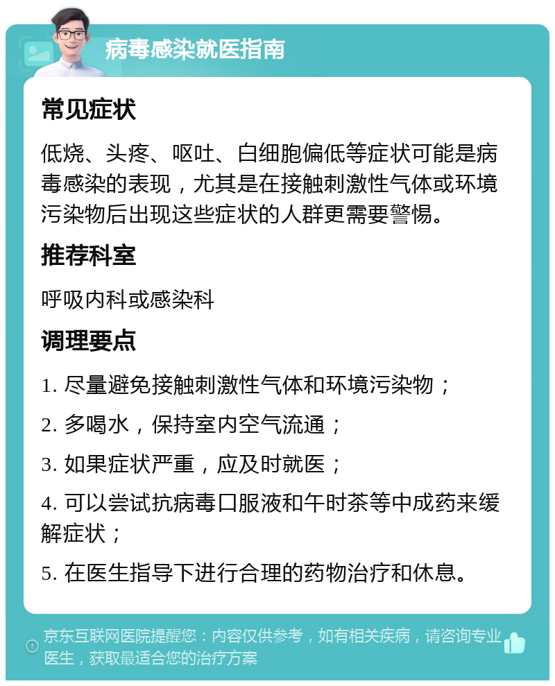 病毒感染就医指南 常见症状 低烧、头疼、呕吐、白细胞偏低等症状可能是病毒感染的表现，尤其是在接触刺激性气体或环境污染物后出现这些症状的人群更需要警惕。 推荐科室 呼吸内科或感染科 调理要点 1. 尽量避免接触刺激性气体和环境污染物； 2. 多喝水，保持室内空气流通； 3. 如果症状严重，应及时就医； 4. 可以尝试抗病毒口服液和午时茶等中成药来缓解症状； 5. 在医生指导下进行合理的药物治疗和休息。