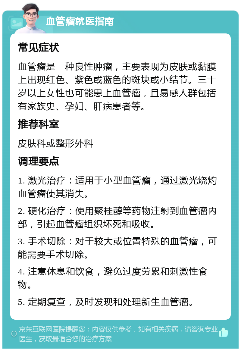 血管瘤就医指南 常见症状 血管瘤是一种良性肿瘤，主要表现为皮肤或黏膜上出现红色、紫色或蓝色的斑块或小结节。三十岁以上女性也可能患上血管瘤，且易感人群包括有家族史、孕妇、肝病患者等。 推荐科室 皮肤科或整形外科 调理要点 1. 激光治疗：适用于小型血管瘤，通过激光烧灼血管瘤使其消失。 2. 硬化治疗：使用聚桂醇等药物注射到血管瘤内部，引起血管瘤组织坏死和吸收。 3. 手术切除：对于较大或位置特殊的血管瘤，可能需要手术切除。 4. 注意休息和饮食，避免过度劳累和刺激性食物。 5. 定期复查，及时发现和处理新生血管瘤。