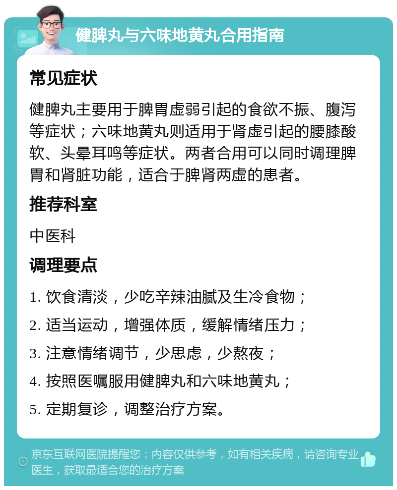 健脾丸与六味地黄丸合用指南 常见症状 健脾丸主要用于脾胃虚弱引起的食欲不振、腹泻等症状；六味地黄丸则适用于肾虚引起的腰膝酸软、头晕耳鸣等症状。两者合用可以同时调理脾胃和肾脏功能，适合于脾肾两虚的患者。 推荐科室 中医科 调理要点 1. 饮食清淡，少吃辛辣油腻及生冷食物； 2. 适当运动，增强体质，缓解情绪压力； 3. 注意情绪调节，少思虑，少熬夜； 4. 按照医嘱服用健脾丸和六味地黄丸； 5. 定期复诊，调整治疗方案。