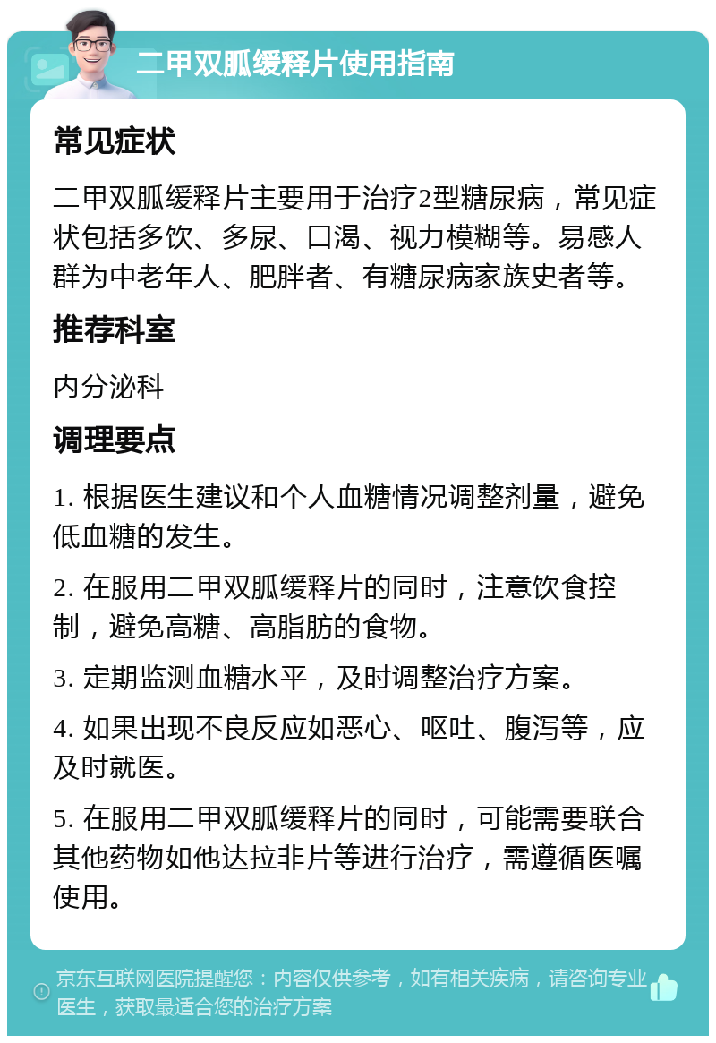 二甲双胍缓释片使用指南 常见症状 二甲双胍缓释片主要用于治疗2型糖尿病，常见症状包括多饮、多尿、口渴、视力模糊等。易感人群为中老年人、肥胖者、有糖尿病家族史者等。 推荐科室 内分泌科 调理要点 1. 根据医生建议和个人血糖情况调整剂量，避免低血糖的发生。 2. 在服用二甲双胍缓释片的同时，注意饮食控制，避免高糖、高脂肪的食物。 3. 定期监测血糖水平，及时调整治疗方案。 4. 如果出现不良反应如恶心、呕吐、腹泻等，应及时就医。 5. 在服用二甲双胍缓释片的同时，可能需要联合其他药物如他达拉非片等进行治疗，需遵循医嘱使用。