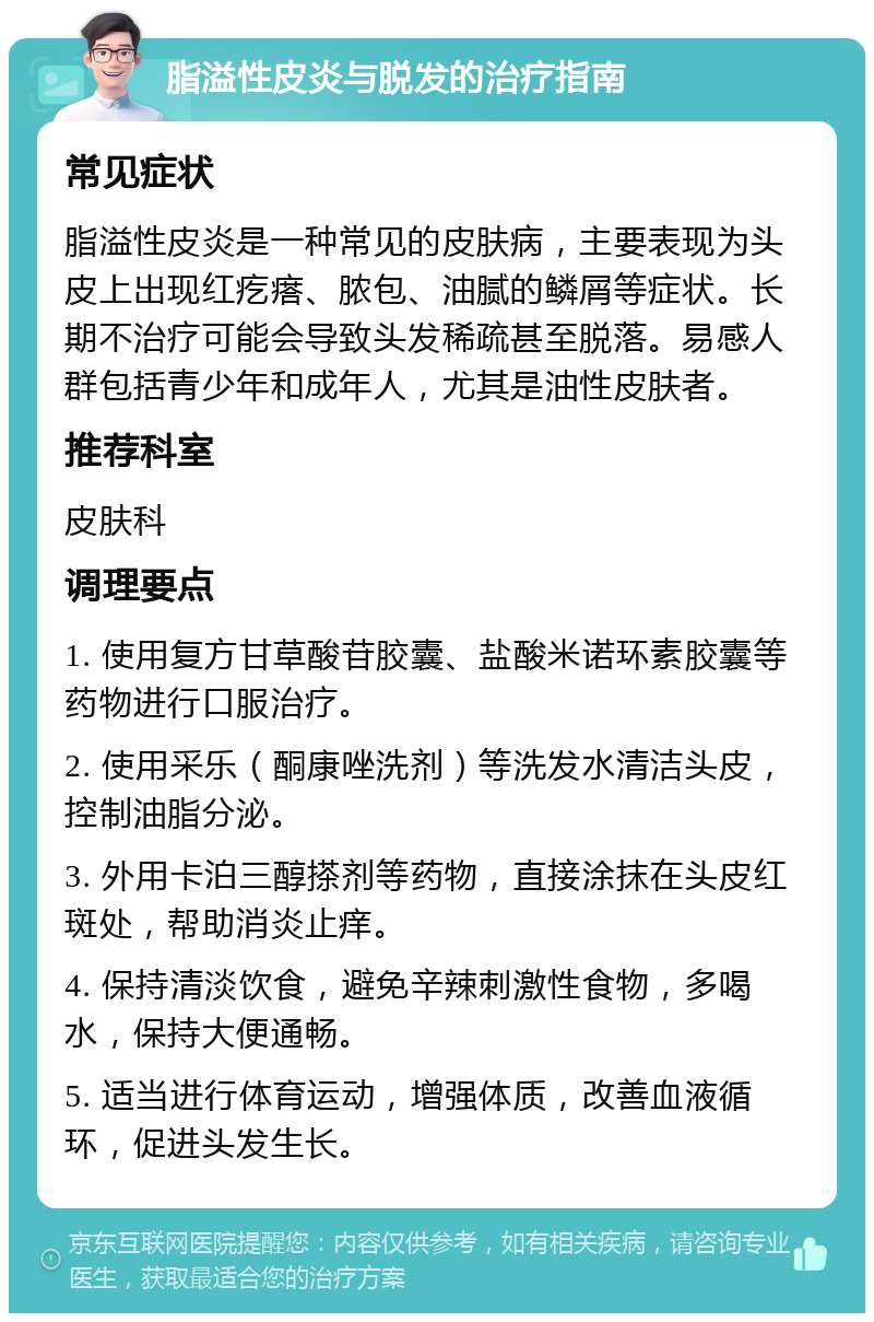 脂溢性皮炎与脱发的治疗指南 常见症状 脂溢性皮炎是一种常见的皮肤病，主要表现为头皮上出现红疙瘩、脓包、油腻的鳞屑等症状。长期不治疗可能会导致头发稀疏甚至脱落。易感人群包括青少年和成年人，尤其是油性皮肤者。 推荐科室 皮肤科 调理要点 1. 使用复方甘草酸苷胶囊、盐酸米诺环素胶囊等药物进行口服治疗。 2. 使用采乐（酮康唑洗剂）等洗发水清洁头皮，控制油脂分泌。 3. 外用卡泊三醇搽剂等药物，直接涂抹在头皮红斑处，帮助消炎止痒。 4. 保持清淡饮食，避免辛辣刺激性食物，多喝水，保持大便通畅。 5. 适当进行体育运动，增强体质，改善血液循环，促进头发生长。