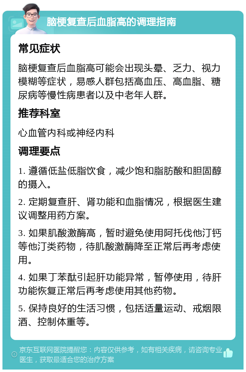 脑梗复查后血脂高的调理指南 常见症状 脑梗复查后血脂高可能会出现头晕、乏力、视力模糊等症状，易感人群包括高血压、高血脂、糖尿病等慢性病患者以及中老年人群。 推荐科室 心血管内科或神经内科 调理要点 1. 遵循低盐低脂饮食，减少饱和脂肪酸和胆固醇的摄入。 2. 定期复查肝、肾功能和血脂情况，根据医生建议调整用药方案。 3. 如果肌酸激酶高，暂时避免使用阿托伐他汀钙等他汀类药物，待肌酸激酶降至正常后再考虑使用。 4. 如果丁苯酞引起肝功能异常，暂停使用，待肝功能恢复正常后再考虑使用其他药物。 5. 保持良好的生活习惯，包括适量运动、戒烟限酒、控制体重等。