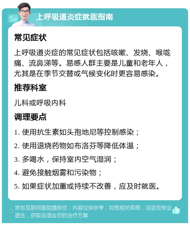 上呼吸道炎症就医指南 常见症状 上呼吸道炎症的常见症状包括咳嗽、发烧、喉咙痛、流鼻涕等。易感人群主要是儿童和老年人，尤其是在季节交替或气候变化时更容易感染。 推荐科室 儿科或呼吸内科 调理要点 1. 使用抗生素如头孢地尼等控制感染； 2. 使用退烧药物如布洛芬等降低体温； 3. 多喝水，保持室内空气湿润； 4. 避免接触烟雾和污染物； 5. 如果症状加重或持续不改善，应及时就医。