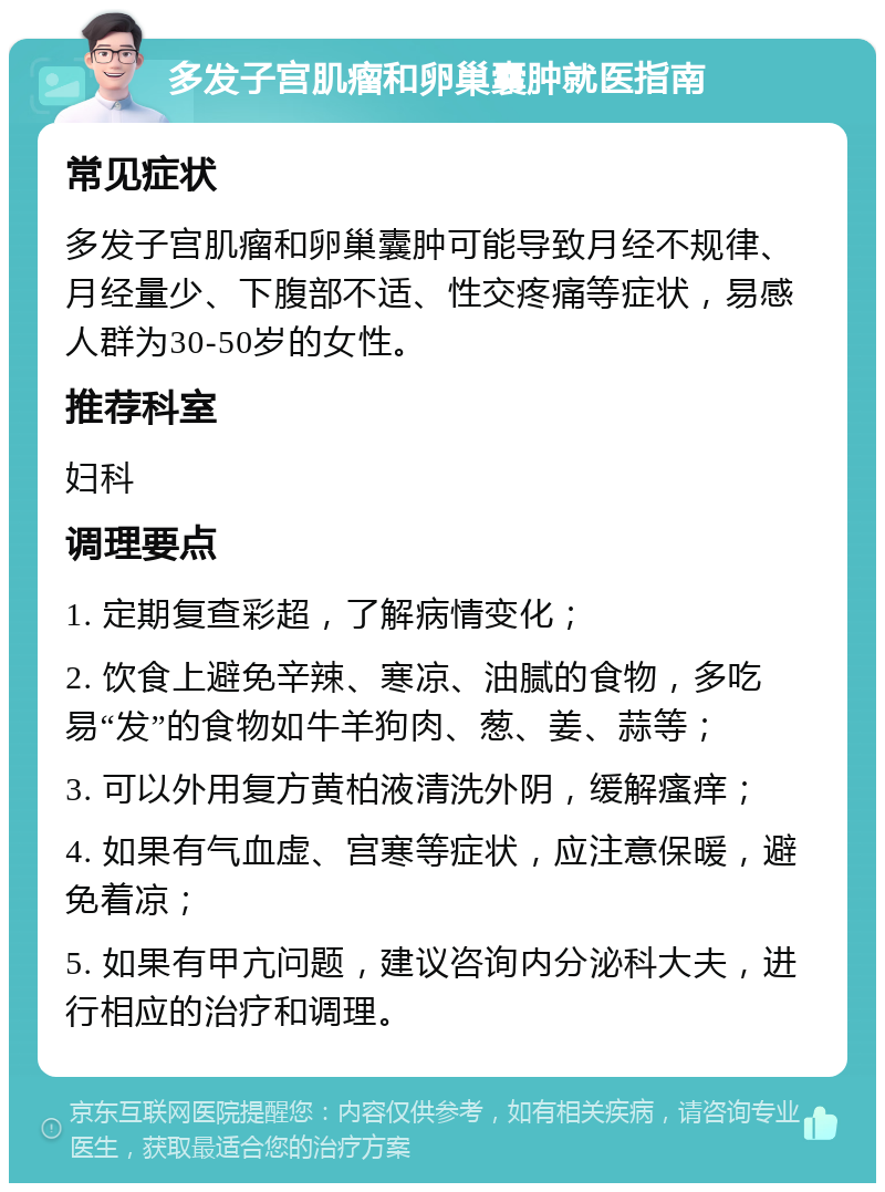 多发子宫肌瘤和卵巢囊肿就医指南 常见症状 多发子宫肌瘤和卵巢囊肿可能导致月经不规律、月经量少、下腹部不适、性交疼痛等症状，易感人群为30-50岁的女性。 推荐科室 妇科 调理要点 1. 定期复查彩超，了解病情变化； 2. 饮食上避免辛辣、寒凉、油腻的食物，多吃易“发”的食物如牛羊狗肉、葱、姜、蒜等； 3. 可以外用复方黄柏液清洗外阴，缓解瘙痒； 4. 如果有气血虚、宫寒等症状，应注意保暖，避免着凉； 5. 如果有甲亢问题，建议咨询内分泌科大夫，进行相应的治疗和调理。