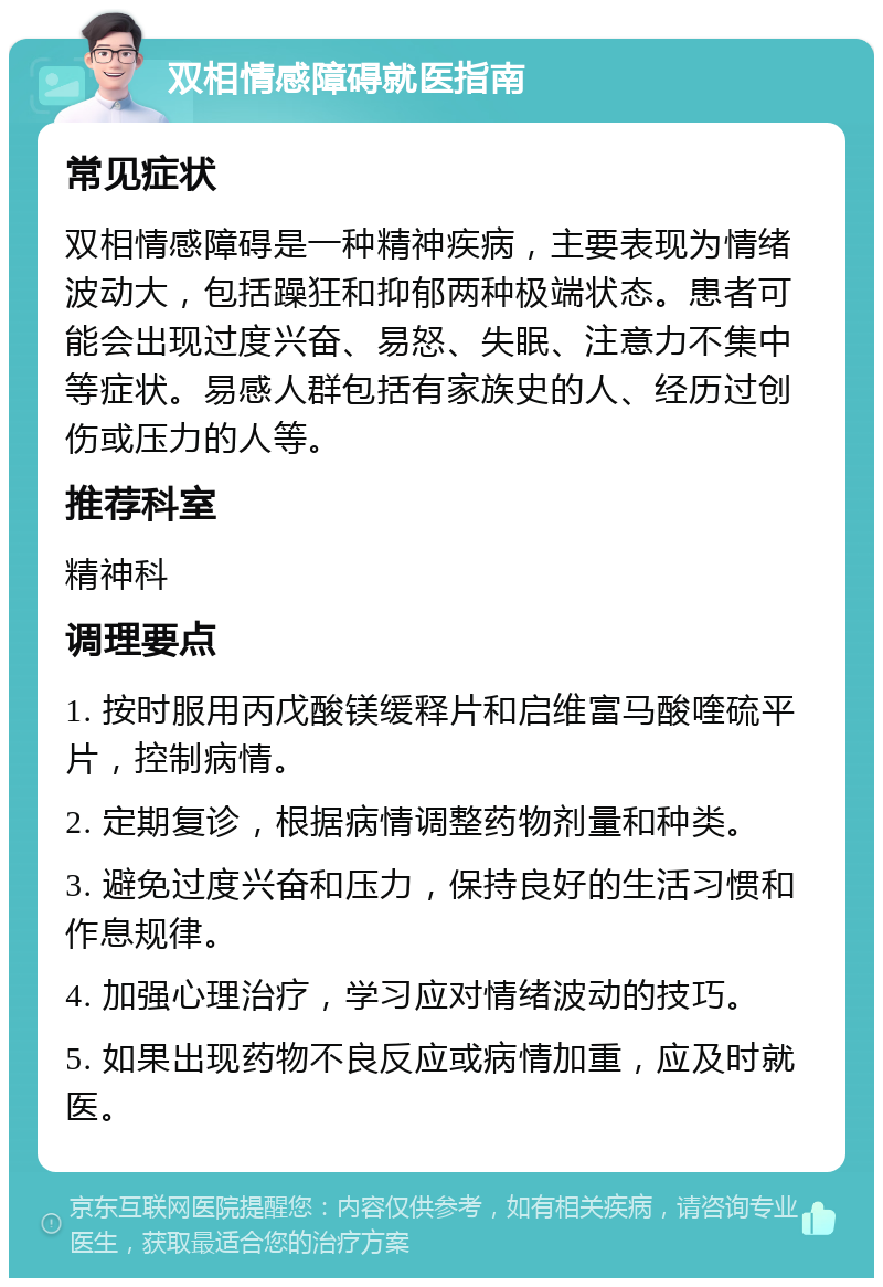 双相情感障碍就医指南 常见症状 双相情感障碍是一种精神疾病，主要表现为情绪波动大，包括躁狂和抑郁两种极端状态。患者可能会出现过度兴奋、易怒、失眠、注意力不集中等症状。易感人群包括有家族史的人、经历过创伤或压力的人等。 推荐科室 精神科 调理要点 1. 按时服用丙戊酸镁缓释片和启维富马酸喹硫平片，控制病情。 2. 定期复诊，根据病情调整药物剂量和种类。 3. 避免过度兴奋和压力，保持良好的生活习惯和作息规律。 4. 加强心理治疗，学习应对情绪波动的技巧。 5. 如果出现药物不良反应或病情加重，应及时就医。