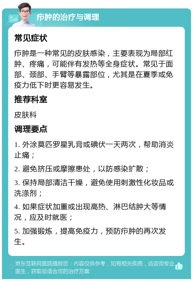 疖肿的治疗与调理 常见症状 疖肿是一种常见的皮肤感染，主要表现为局部红肿、疼痛，可能伴有发热等全身症状。常见于面部、颈部、手臂等暴露部位，尤其是在夏季或免疫力低下时更容易发生。 推荐科室 皮肤科 调理要点 1. 外涂莫匹罗星乳膏或碘伏一天两次，帮助消炎止痛； 2. 避免挤压或摩擦患处，以防感染扩散； 3. 保持局部清洁干燥，避免使用刺激性化妆品或洗涤剂； 4. 如果症状加重或出现高热、淋巴结肿大等情况，应及时就医； 5. 加强锻炼，提高免疫力，预防疖肿的再次发生。