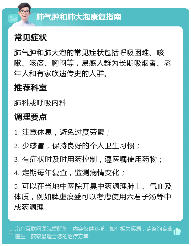 肺气肿和肺大泡康复指南 常见症状 肺气肿和肺大泡的常见症状包括呼吸困难、咳嗽、咳痰、胸闷等，易感人群为长期吸烟者、老年人和有家族遗传史的人群。 推荐科室 肺科或呼吸内科 调理要点 1. 注意休息，避免过度劳累； 2. 少感冒，保持良好的个人卫生习惯； 3. 有症状时及时用药控制，遵医嘱使用药物； 4. 定期每年复查，监测病情变化； 5. 可以在当地中医院开具中药调理肺上、气血及体质，例如脾虚痰盛可以考虑使用六君子汤等中成药调理。