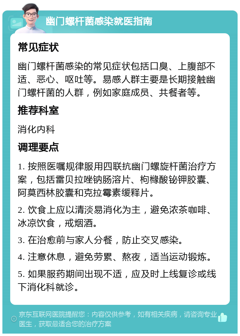 幽门螺杆菌感染就医指南 常见症状 幽门螺杆菌感染的常见症状包括口臭、上腹部不适、恶心、呕吐等。易感人群主要是长期接触幽门螺杆菌的人群，例如家庭成员、共餐者等。 推荐科室 消化内科 调理要点 1. 按照医嘱规律服用四联抗幽门螺旋杆菌治疗方案，包括雷贝拉唑钠肠溶片、枸橼酸铋钾胶囊、阿莫西林胶囊和克拉霉素缓释片。 2. 饮食上应以清淡易消化为主，避免浓茶咖啡、冰凉饮食，戒烟酒。 3. 在治愈前与家人分餐，防止交叉感染。 4. 注意休息，避免劳累、熬夜，适当运动锻炼。 5. 如果服药期间出现不适，应及时上线复诊或线下消化科就诊。