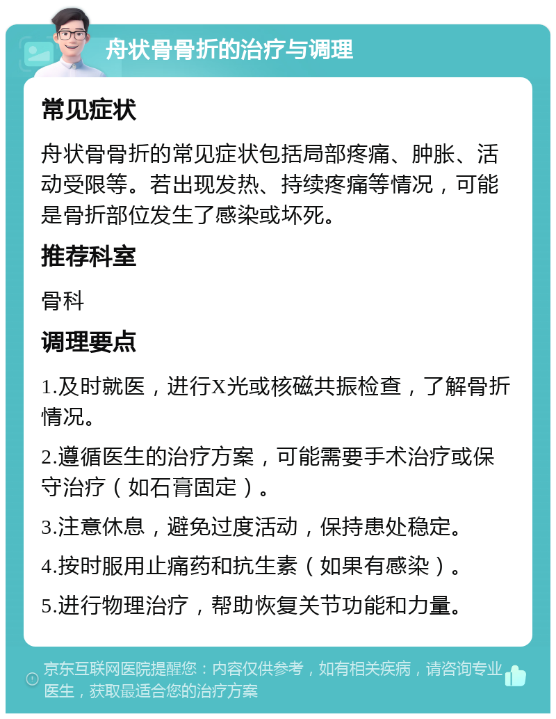 舟状骨骨折的治疗与调理 常见症状 舟状骨骨折的常见症状包括局部疼痛、肿胀、活动受限等。若出现发热、持续疼痛等情况，可能是骨折部位发生了感染或坏死。 推荐科室 骨科 调理要点 1.及时就医，进行X光或核磁共振检查，了解骨折情况。 2.遵循医生的治疗方案，可能需要手术治疗或保守治疗（如石膏固定）。 3.注意休息，避免过度活动，保持患处稳定。 4.按时服用止痛药和抗生素（如果有感染）。 5.进行物理治疗，帮助恢复关节功能和力量。